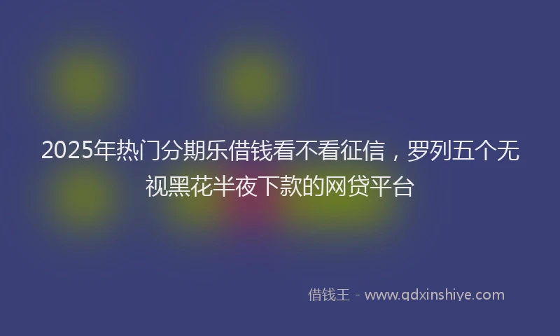2025年热门分期乐借钱看不看征信，罗列五个无视黑花半夜下款的网贷平台