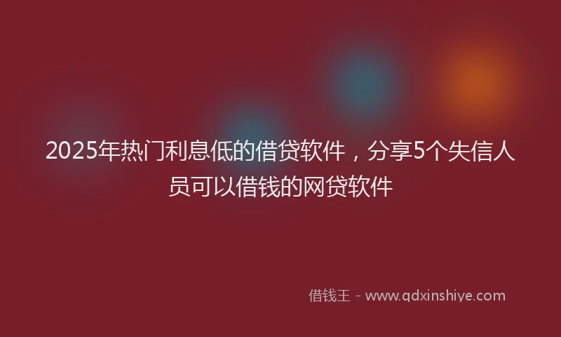 2025年热门利息低的借贷软件，分享5个失信人员可以借钱的网贷软件