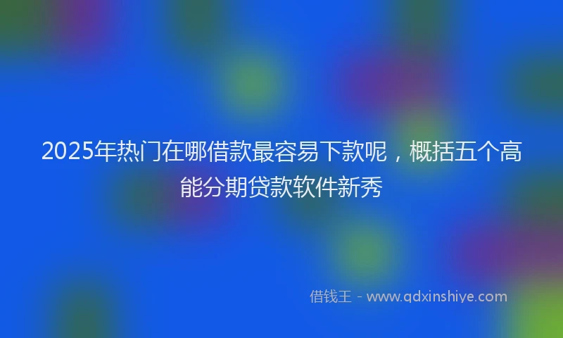 2025年热门在哪借款最容易下款呢，概括五个高能分期贷款软件新秀
