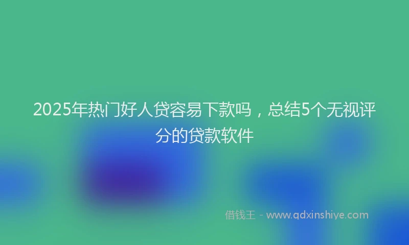 2025年热门好人贷容易下款吗，总结5个无视评分的贷款软件
