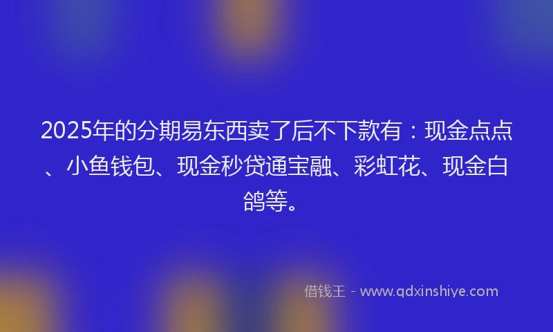 2025年的分期易东西卖了后不下款有：现金点点、小鱼钱包、现金秒贷通宝融、彩虹花、现金白鸽等。