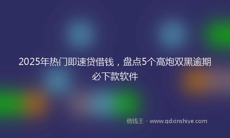 2025年热门即速贷借钱，盘点5个高炮双黑逾期必下款软件