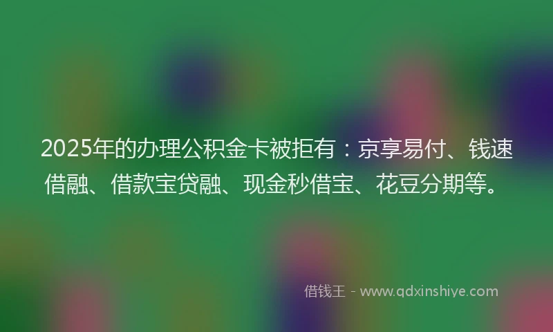2025年的办理公积金卡被拒有：京享易付、钱速借融、借款宝贷融、现金秒借宝、花豆分期等。