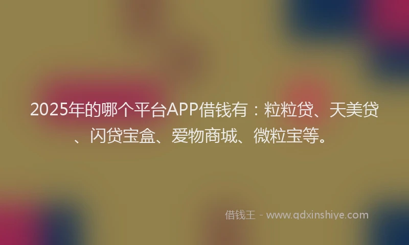 2025年的哪个平台APP借钱有：粒粒贷、天美贷、闪贷宝盒、爱物商城、微粒宝等。