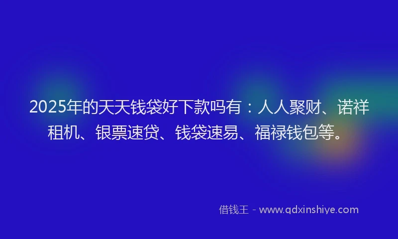 2025年的天天钱袋好下款吗有：人人聚财、诺祥租机、银票速贷、钱袋速易、福禄钱包等。