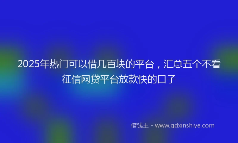2025年热门可以借几百块的平台，汇总五个不看征信网贷平台放款快的口子