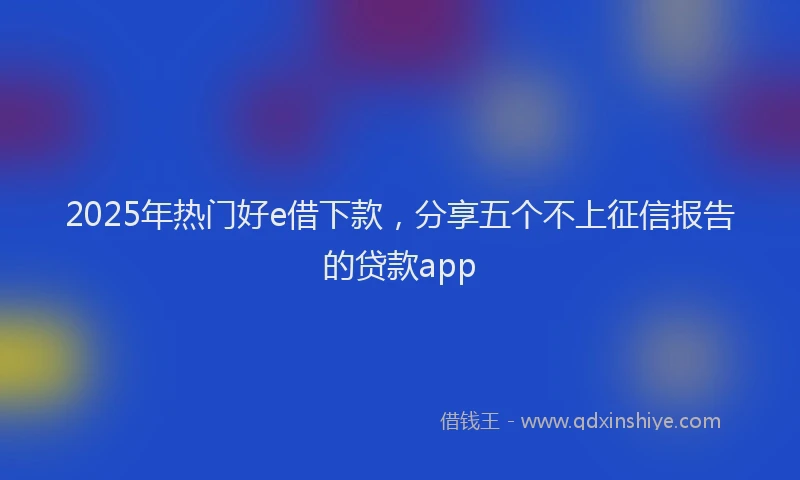 2025年热门好e借下款，分享五个不上征信报告的贷款app