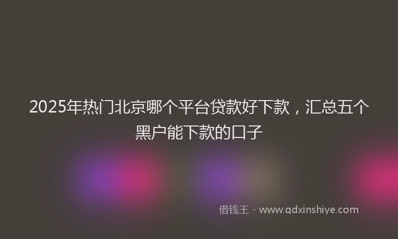 2025年热门北京哪个平台贷款好下款，汇总五个黑户能下款的口子