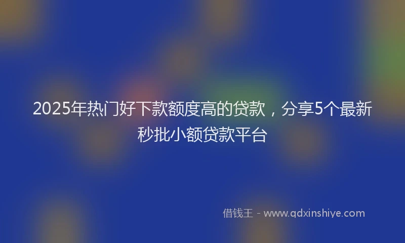 2025年热门好下款额度高的贷款，分享5个最新秒批小额贷款平台