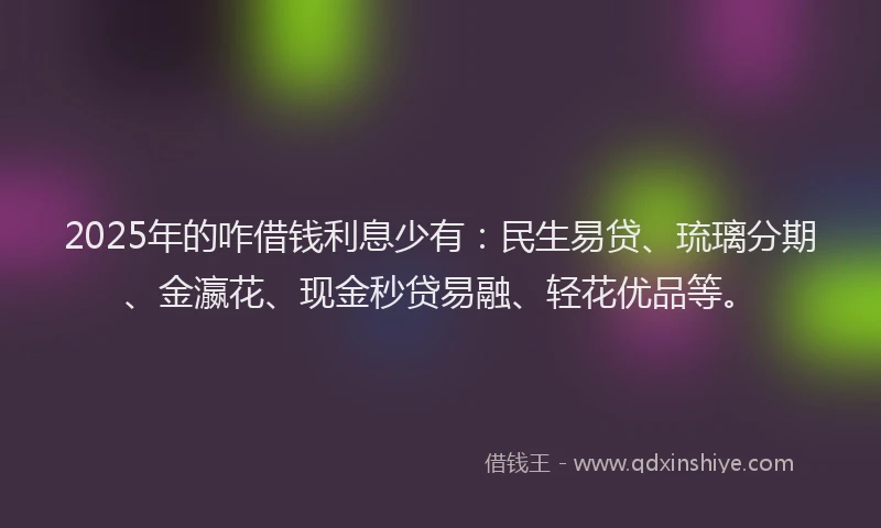 2025年的咋借钱利息少有：民生易贷、琉璃分期、金瀛花、现金秒贷易融、轻花优品等。