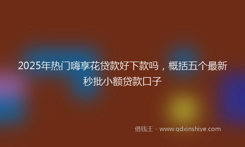 2025年热门嗨享花贷款好下款吗，概括五个最新秒批小额贷款口子