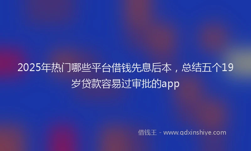 2025年热门哪些平台借钱先息后本，总结五个19岁贷款容易过审批的app