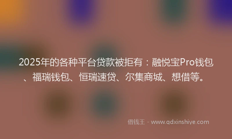 2025年的各种平台贷款被拒有：融悦宝Pro钱包、福瑞钱包、恒瑞速贷、尔集商城、想借等。