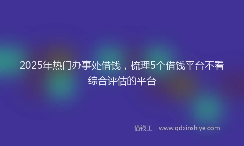2025年热门办事处借钱，梳理5个借钱平台不看综合评估的平台