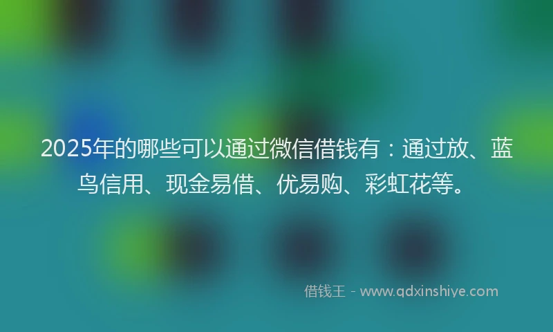 2025年的哪些可以通过微信借钱有：通过放、蓝鸟信用、现金易借、优易购、彩虹花等。