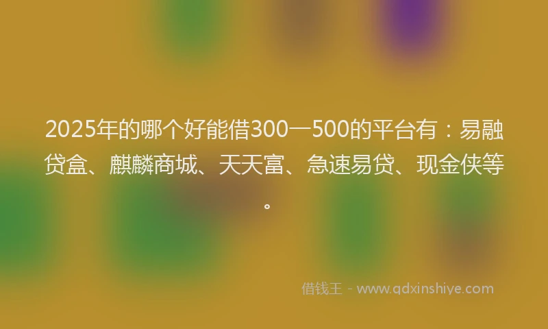 2025年的哪个好能借300一500的平台有：易融贷盒、麒麟商城、天天富、急速易贷、现金侠等。