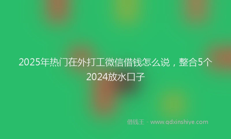 2025年热门在外打工微信借钱怎么说，整合5个2024放水口子