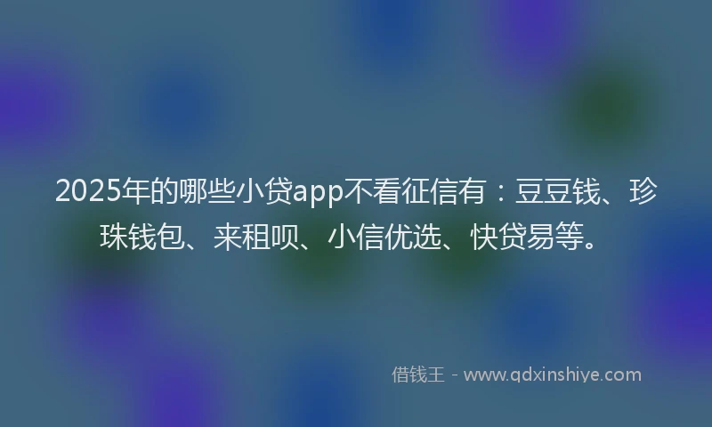2025年的哪些小贷app不看征信有：豆豆钱、珍珠钱包、来租呗、小信优选、快贷易等。