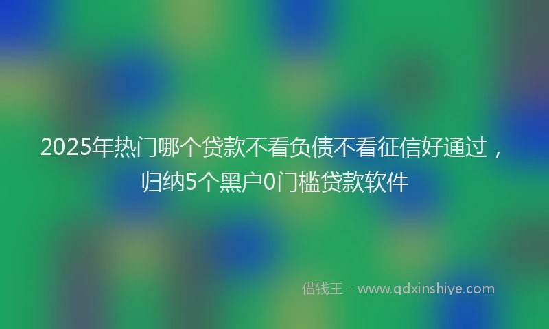 2025年热门哪个贷款不看负债不看征信好通过，归纳5个黑户0门槛贷款软件