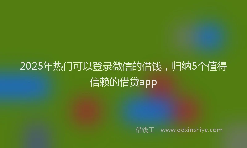 2025年热门可以登录微信的借钱，归纳5个值得信赖的借贷app