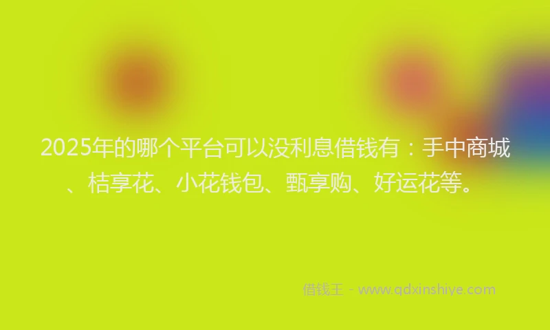 2025年的哪个平台可以没利息借钱有：手中商城、桔享花、小花钱包、甄享购、好运花等。