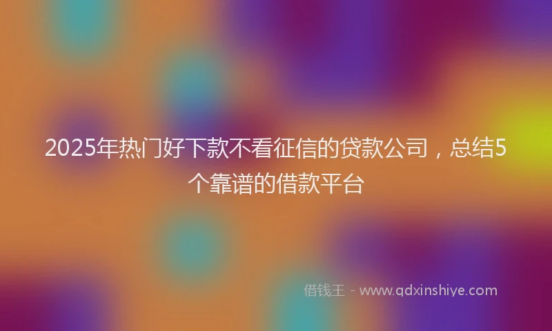 2025年热门好下款不看征信的贷款公司，总结5个靠谱的借款平台