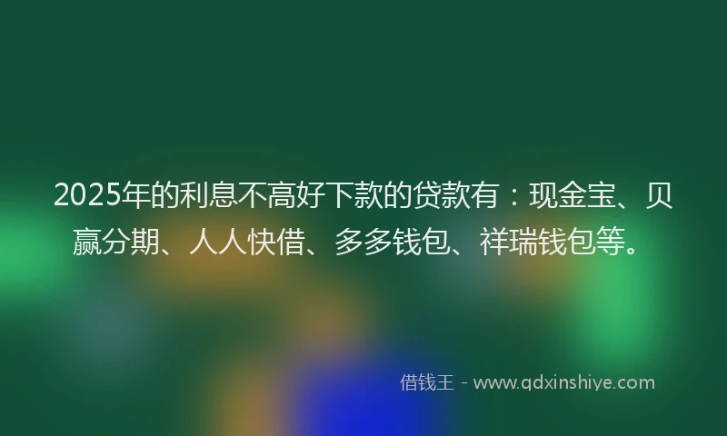 2025年的利息不高好下款的贷款有：现金宝、贝赢分期、人人快借、多多钱包、祥瑞钱包等。