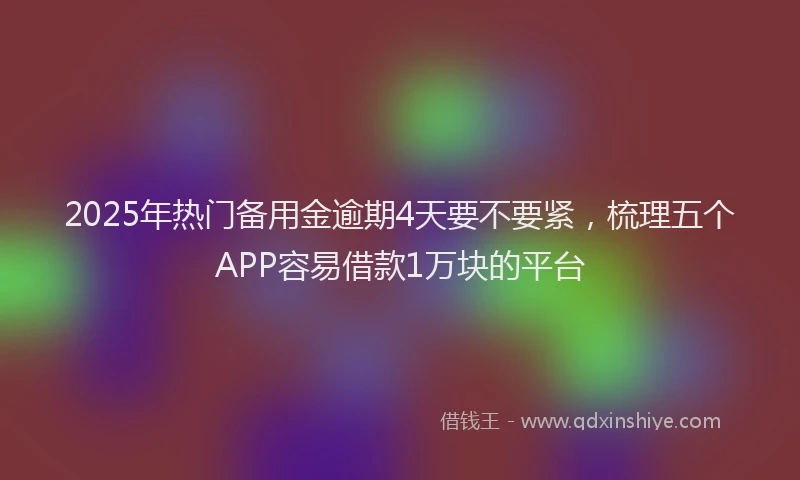 2025年热门备用金逾期4天要不要紧，梳理五个APP容易借款1万块的平台