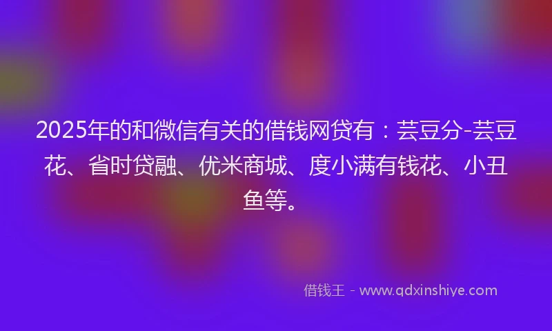2025年的和微信有关的借钱网贷有：芸豆分-芸豆花、省时贷融、优米商城、度小满有钱花、小丑鱼等。