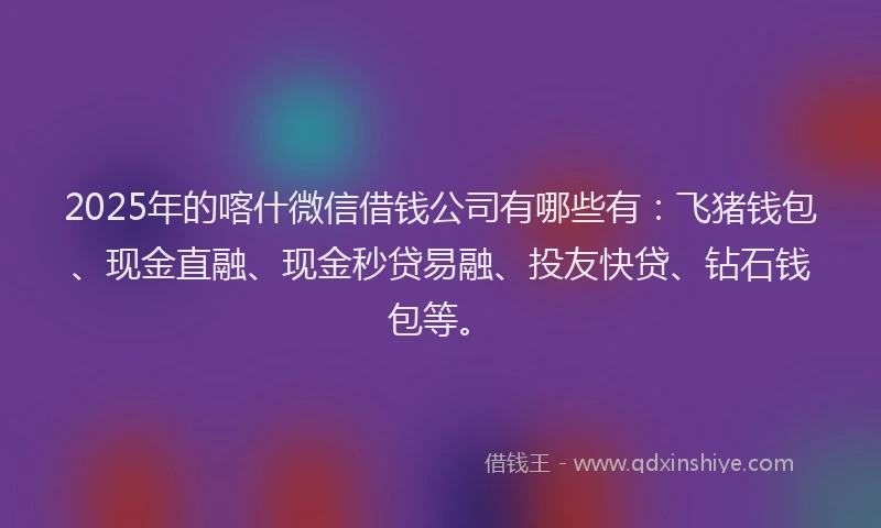 2025年的喀什微信借钱公司有哪些有：飞猪钱包、现金直融、现金秒贷易融、投友快贷、钻石钱包等。