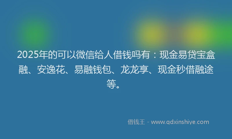 2025年的可以微信给人借钱吗有：现金易贷宝盒融、安逸花、易融钱包、龙龙享、现金秒借融途等。