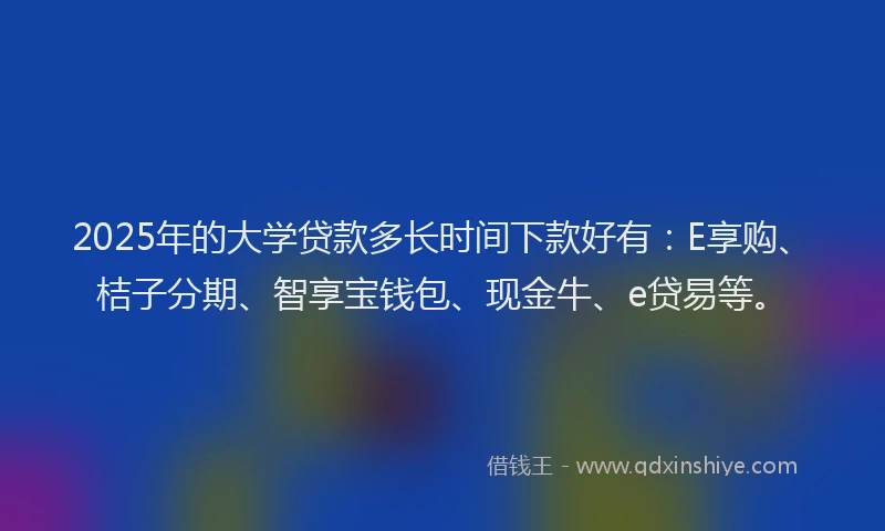 2025年的大学贷款多长时间下款好有：E享购、桔子分期、智享宝钱包、现金牛、e贷易等。