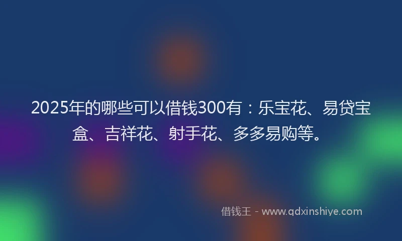 2025年的哪些可以借钱300有：乐宝花、易贷宝盒、吉祥花、射手花、多多易购等。