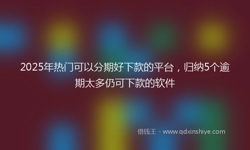 2025年热门可以分期好下款的平台，归纳5个逾期太多仍可下款的软件