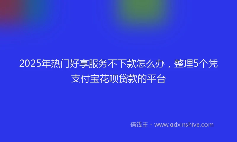 2025年热门好享服务不下款怎么办，整理5个凭支付宝花呗贷款的平台