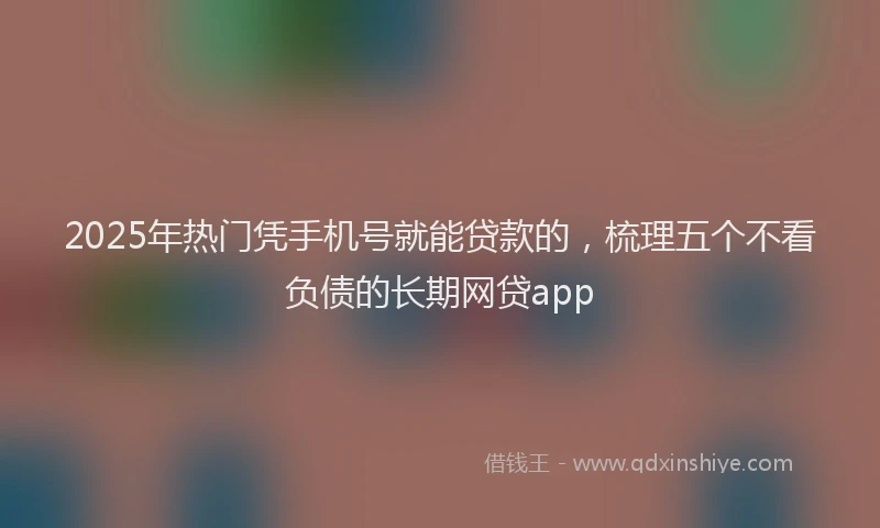2025年热门凭手机号就能贷款的，梳理五个不看负债的长期网贷app