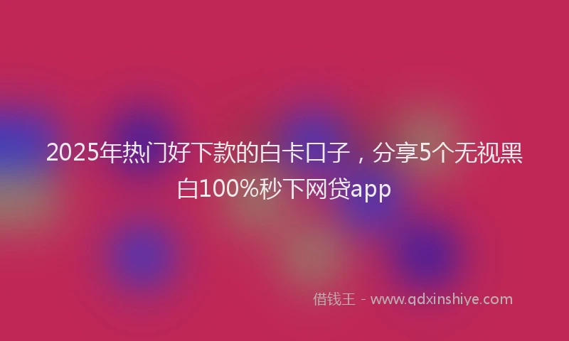 2025年热门好下款的白卡口子，分享5个无视黑白100%秒下网贷app