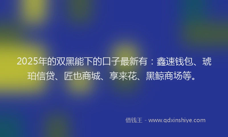 2025年的双黑能下的口子最新有：鑫速钱包、琥珀信贷、匠也商城、享来花、黑鲸商场等。