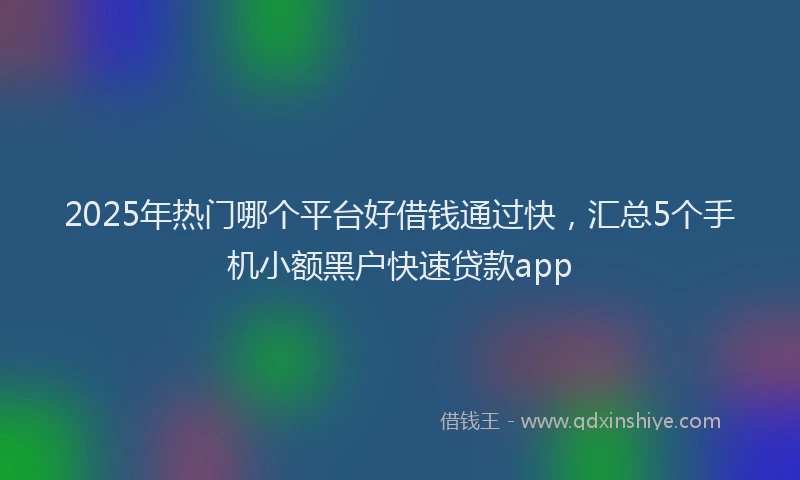2025年热门哪个平台好借钱通过快，汇总5个手机小额黑户快速贷款app