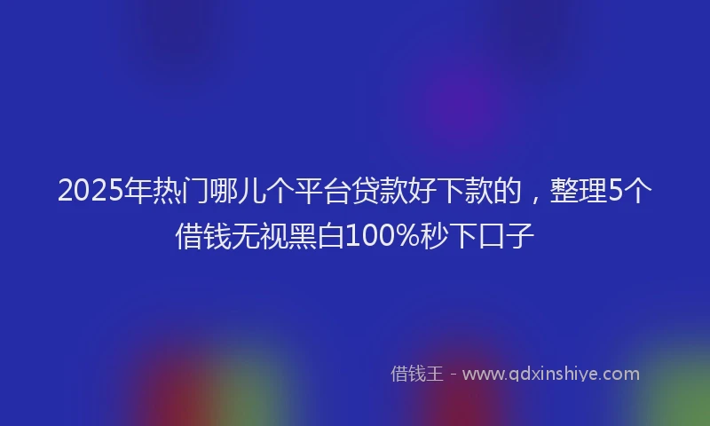 2025年热门哪儿个平台贷款好下款的，整理5个借钱无视黑白100%秒下口子