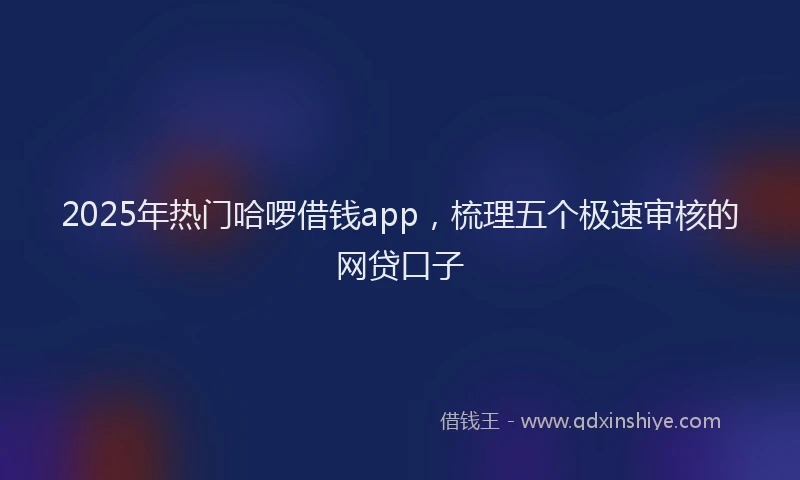 2025年热门哈啰借钱app，梳理五个极速审核的网贷口子