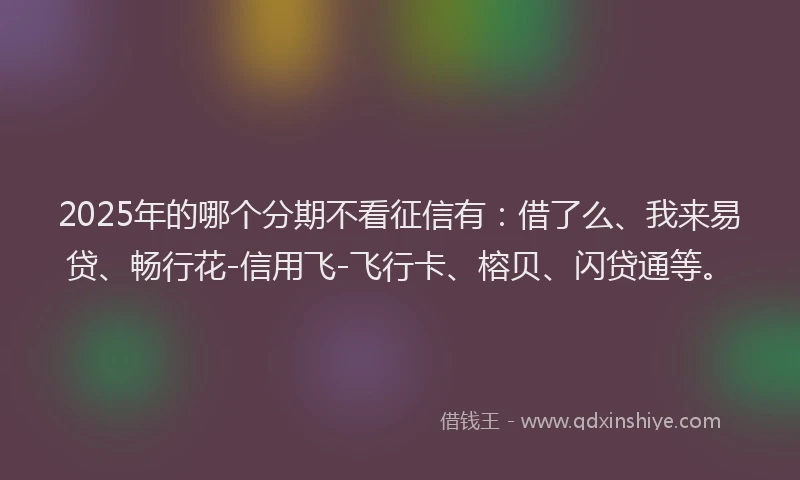 2025年的哪个分期不看征信有：借了么、我来易贷、畅行花-信用飞-飞行卡、榕贝、闪贷通等。