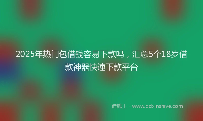 2025年热门包借钱容易下款吗，汇总5个18岁借款神器快速下款平台