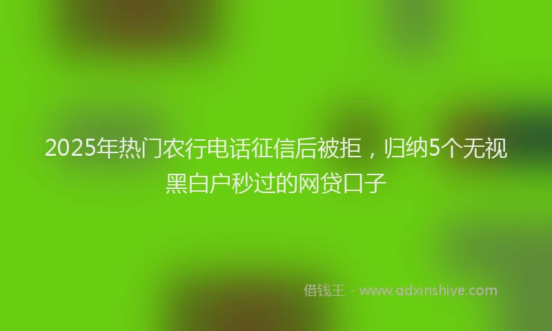 2025年热门农行电话征信后被拒，归纳5个无视黑白户秒过的网贷口子