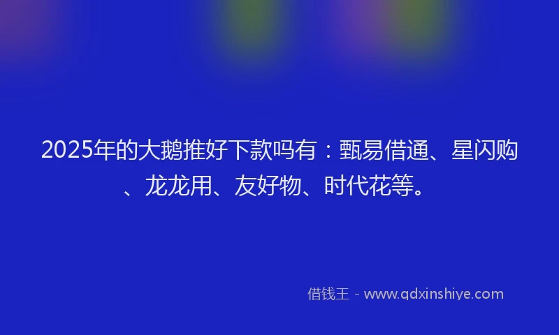2025年的大鹅推好下款吗有：甄易借通、星闪购、龙龙用、友好物、时代花等。