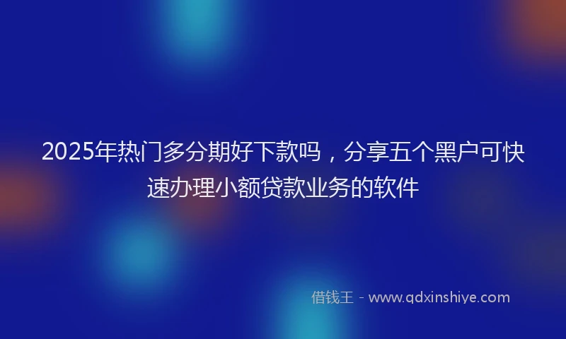 2025年热门多分期好下款吗，分享五个黑户可快速办理小额贷款业务的软件