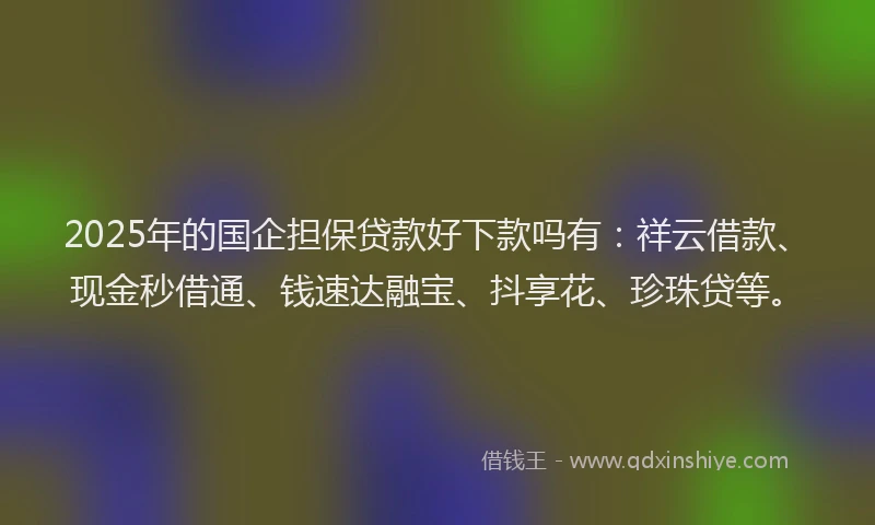 2025年的国企担保贷款好下款吗有：祥云借款、现金秒借通、钱速达融宝、抖享花、珍珠贷等。