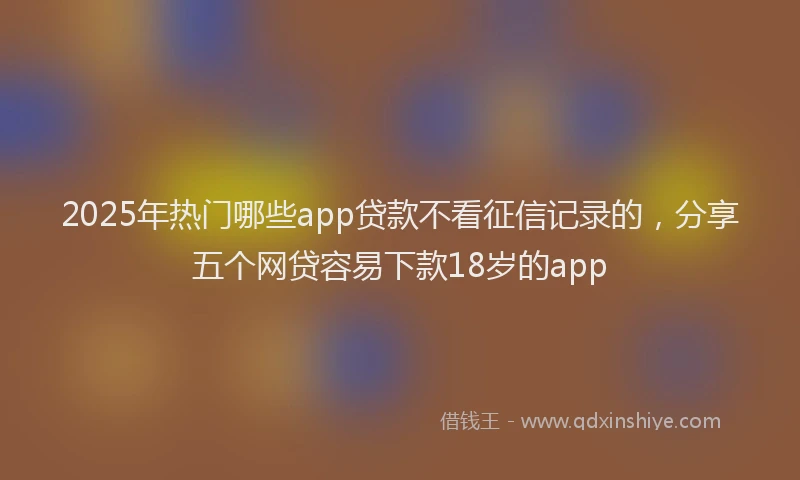2025年热门哪些app贷款不看征信记录的，分享五个网贷容易下款18岁的app