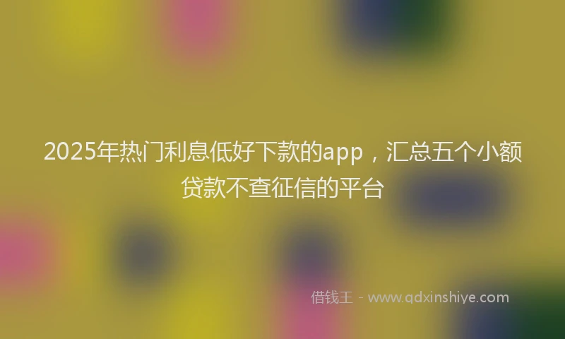 2025年热门利息低好下款的app，汇总五个小额贷款不查征信的平台