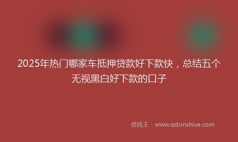 2025年热门哪家车抵押贷款好下款快，总结五个无视黑白好下款的口子